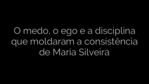 ​O medo, o ego e a disciplina que moldaram a consistência de Maria Silveira 